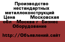 Производство нестандартных металлоконструкций › Цена ­ 100 - Московская обл., Москва г. Бизнес » Оборудование   